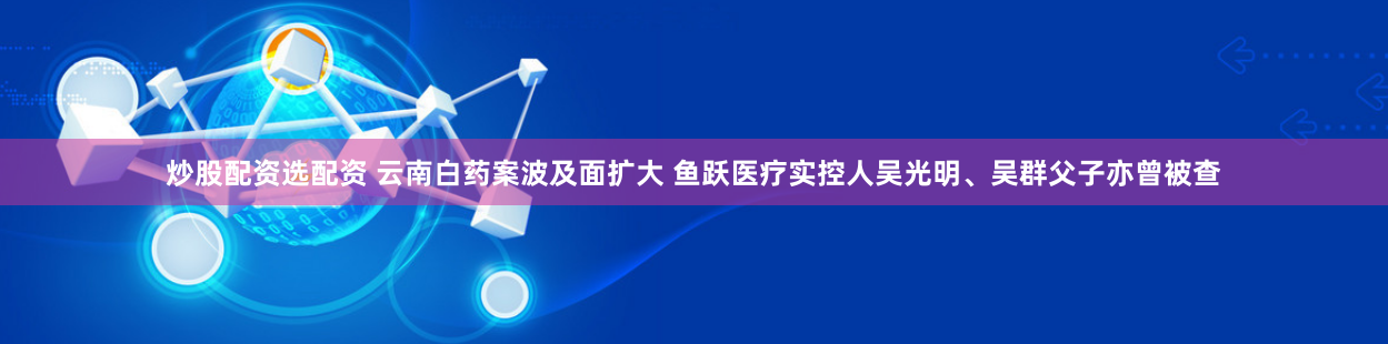 炒股配资选配资 云南白药案波及面扩大 鱼跃医疗实控人吴光明、吴群父子亦曾被查