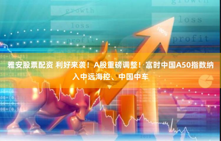 雅安股票配资 利好来袭！A股重磅调整！富时中国A50指数纳入中远海控、中国中车