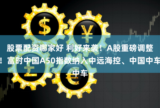 股票配资哪家好 利好来袭！A股重磅调整！富时中国A50指数纳入中远海控、中国中车