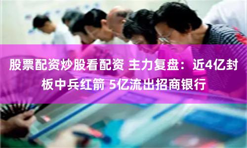股票配资炒股看配资 主力复盘：近4亿封板中兵红箭 5亿流出招商银行