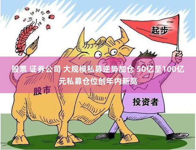 股票 证券公司 大规模私募逆势加仓 50亿至100亿元私募仓位创年内新高