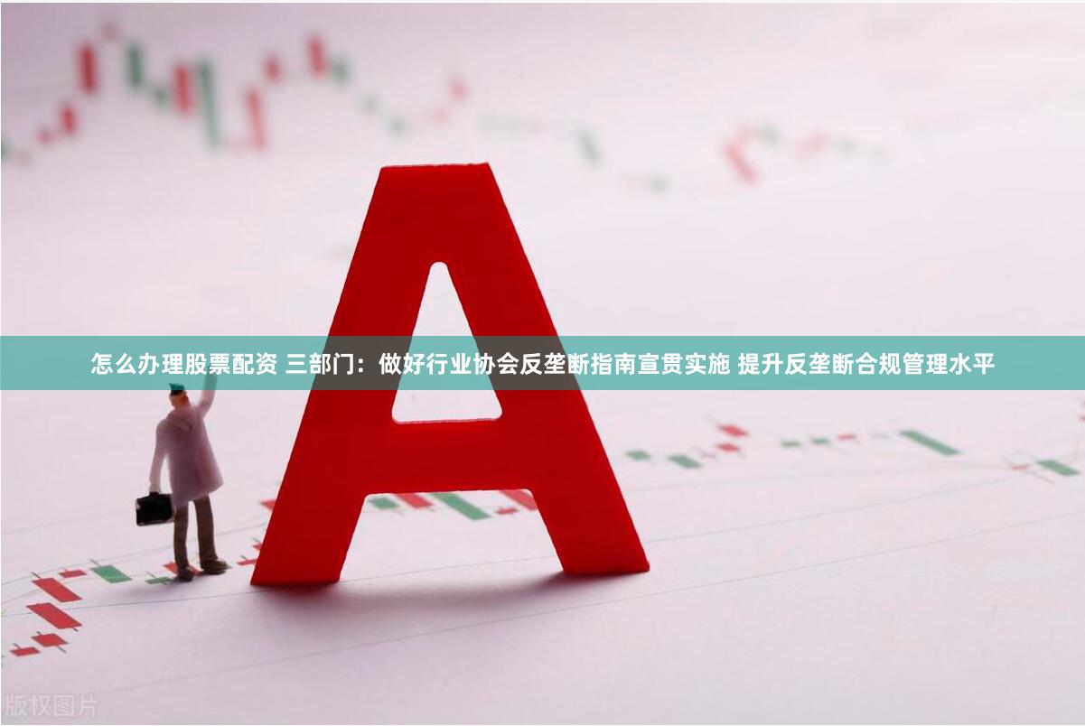 怎么办理股票配资 三部门：做好行业协会反垄断指南宣贯实施 提升反垄断合规管理水平