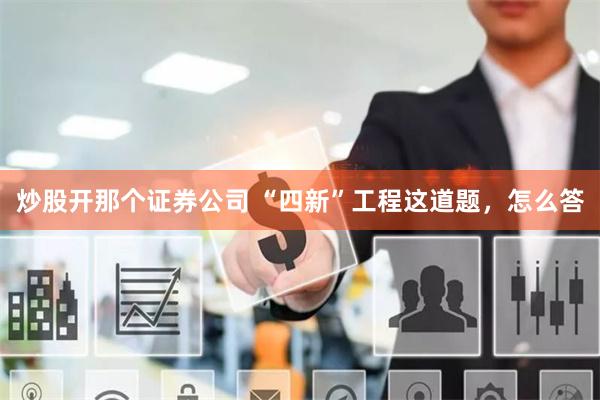 炒股开那个证券公司 “四新”工程这道题，怎么答