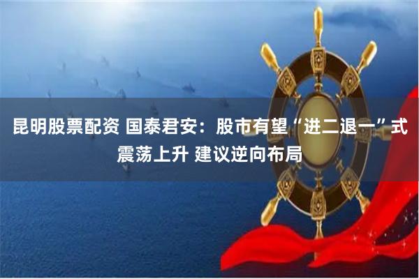 昆明股票配资 国泰君安：股市有望“进二退一”式震荡上升 建议逆向布局