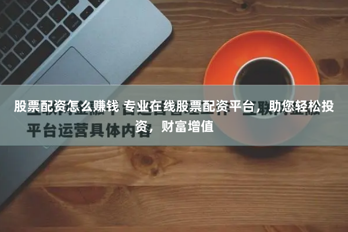 股票配资怎么赚钱 专业在线股票配资平台，助您轻松投资，财富增值