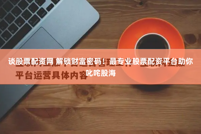 谈股票配资网 解锁财富密码！最专业股票配资平台助你叱咤股海