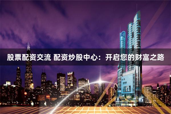 股票配资交流 配资炒股中心：开启您的财富之路