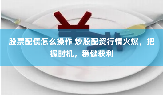 股票配债怎么操作 炒股配资行情火爆，把握时机，稳健获利