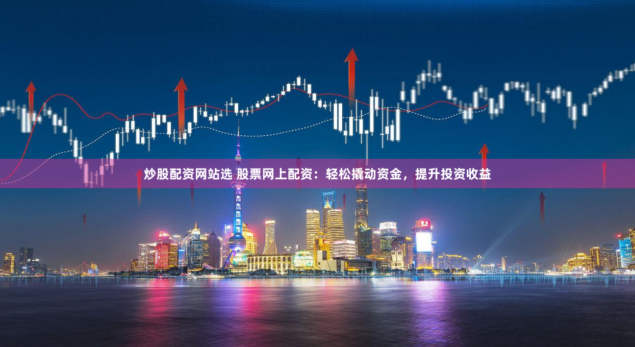 炒股配资网站选 股票网上配资：轻松撬动资金，提升投资收益