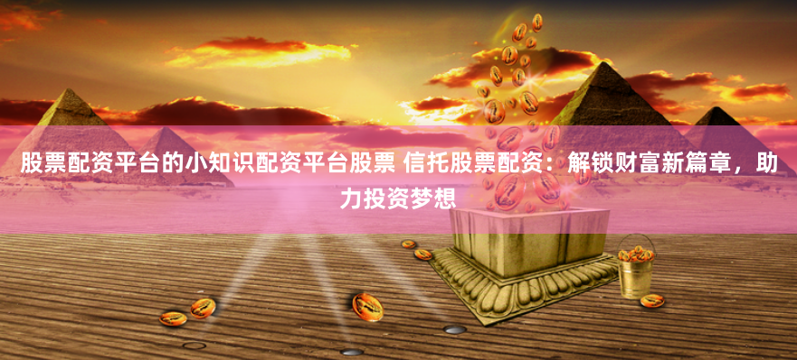 股票配资平台的小知识配资平台股票 信托股票配资：解锁财富新篇章，助力投资梦想
