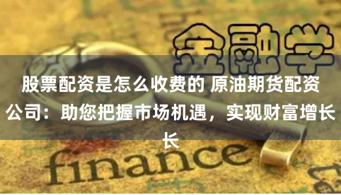 股票配资是怎么收费的 原油期货配资公司：助您把握市场机遇，实现财富增长