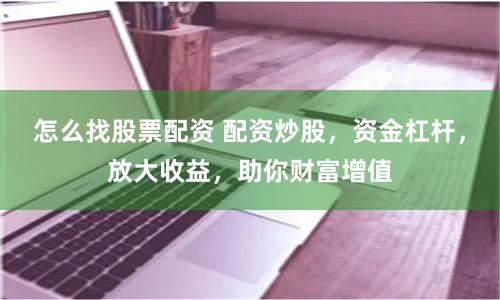 怎么找股票配资 配资炒股，资金杠杆，放大收益，助你财富增值