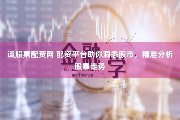谈股票配资网 配资平台助你洞悉股市，精准分析股票走势