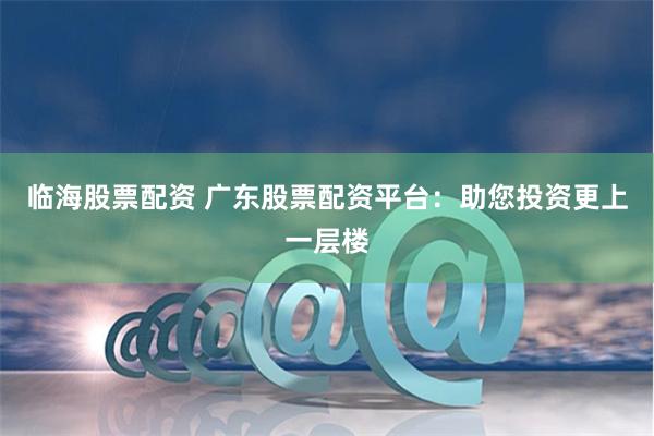 临海股票配资 广东股票配资平台：助您投资更上一层楼
