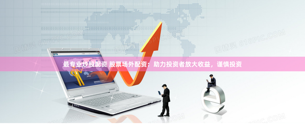 最专业炒股配资 股票场外配资：助力投资者放大收益，谨慎投资