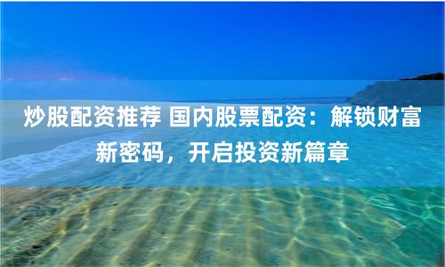 炒股配资推荐 国内股票配资：解锁财富新密码，开启投资新篇章