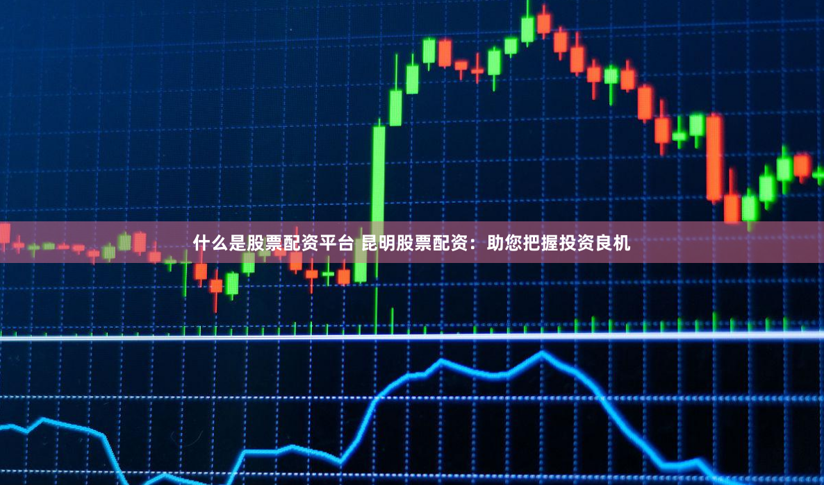 什么是股票配资平台 昆明股票配资：助您把握投资良机