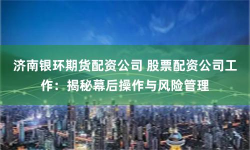 济南银环期货配资公司 股票配资公司工作:揭秘幕后操作与风险管理
