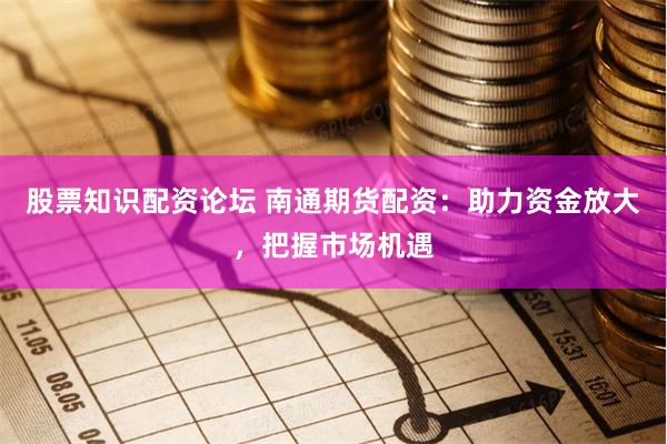 股票知识配资论坛 南通期货配资：助力资金放大，把握市场机遇