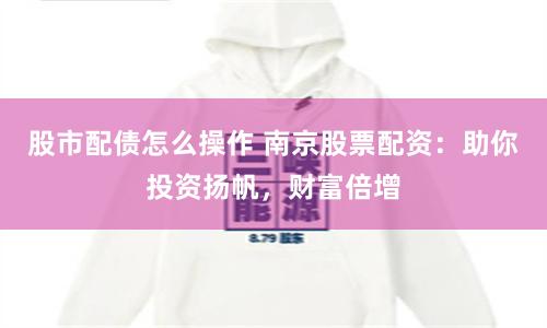 股市配债怎么操作 南京股票配资：助你投资扬帆，财富倍增