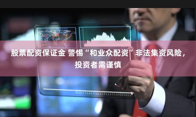 股票配资保证金 警惕“和业众配资”非法集资风险,投资者需谨慎
