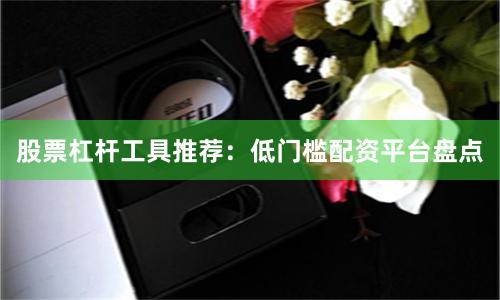 股票杠杆工具推荐:低门槛配资平台盘点