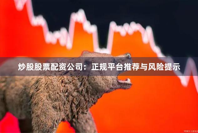 炒股股票配资公司：正规平台推荐与风险提示