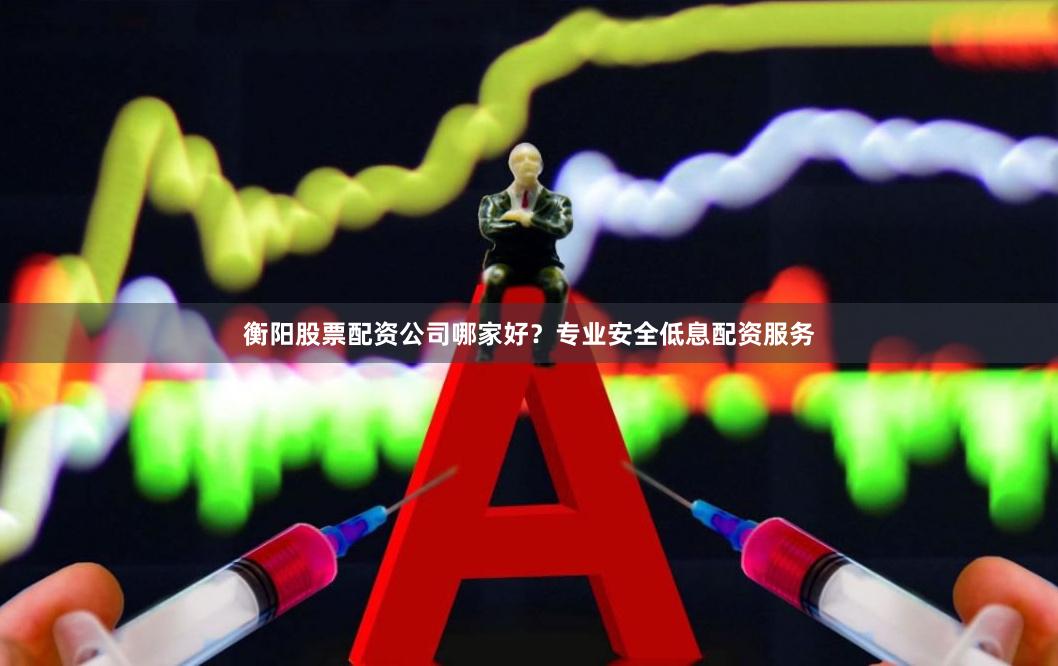 衡阳股票配资公司哪家好？专业安全低息配资服务